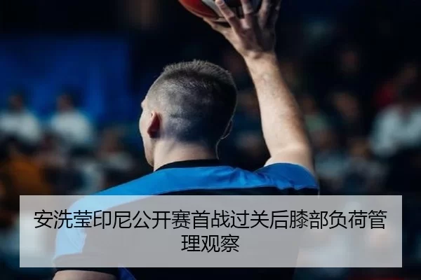 安洗莹印尼公开赛首战过关后膝部负荷管理观察