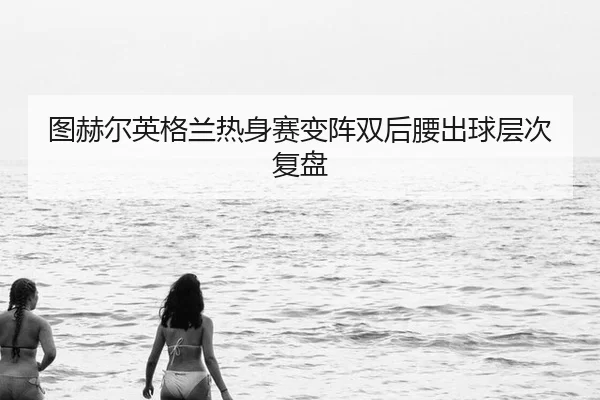 图赫尔英格兰热身赛变阵双后腰出球层次复盘